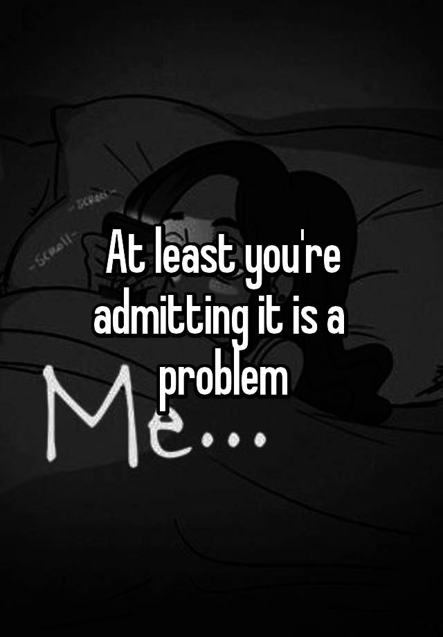 at-least-you-re-admitting-it-is-a-problem