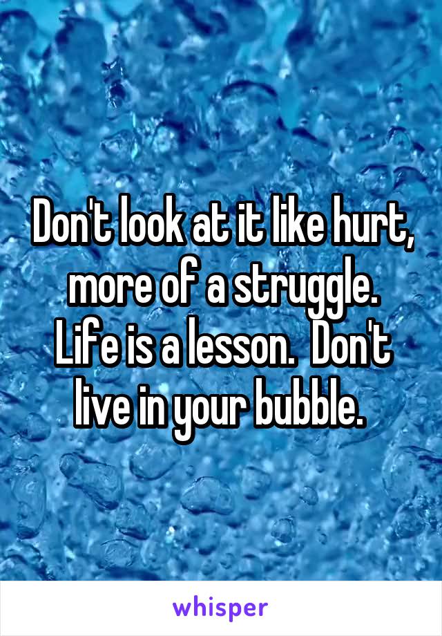 Don't look at it like hurt,  more of a struggle.  Life is a lesson.  Don't live in your bubble. 