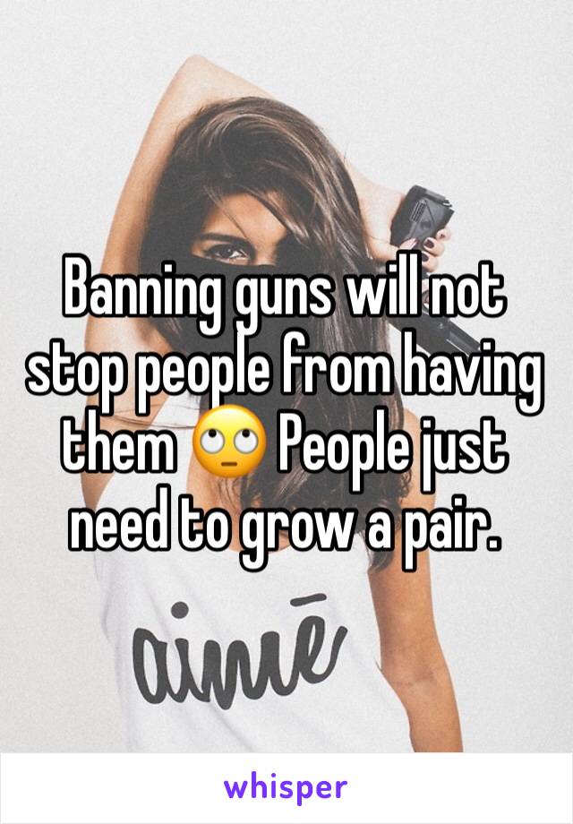 Banning guns will not stop people from having them 🙄 People just need to grow a pair.