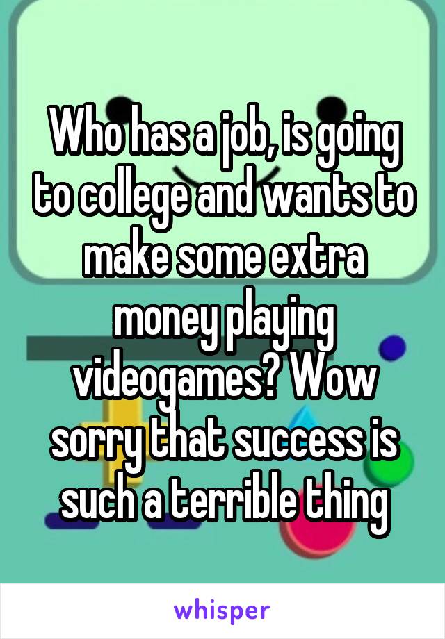 Who has a job, is going to college and wants to make some extra money playing videogames? Wow sorry that success is such a terrible thing