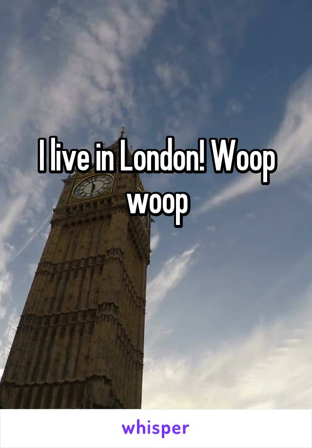 I live in London! Woop woop

