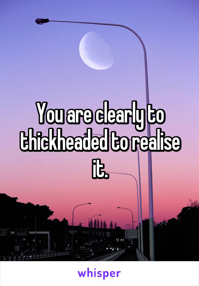 You are clearly to thickheaded to realise it.