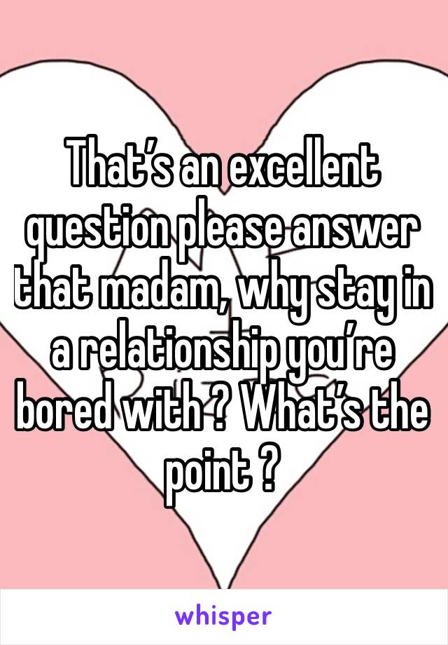 That’s an excellent question please answer that madam, why stay in a relationship you’re bored with ? What’s the point ?