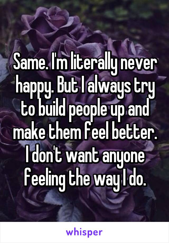 Same. I'm literally never happy. But I always try to build people up and make them feel better. I don't want anyone feeling the way I do.
