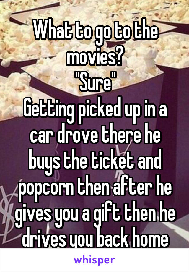 What to go to the movies?
"Sure"
Getting picked up in a car drove there he buys the ticket and popcorn then after he gives you a gift then he drives you back home