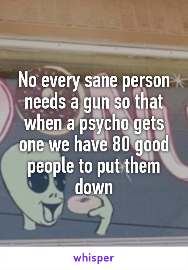 No every sane person needs a gun so that when a psycho gets one we have 80 good people to put them down