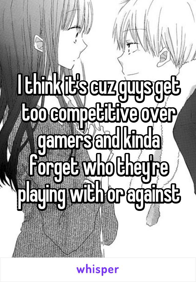 I think it's cuz guys get too competitive over gamers and kinda forget who they're playing with or against