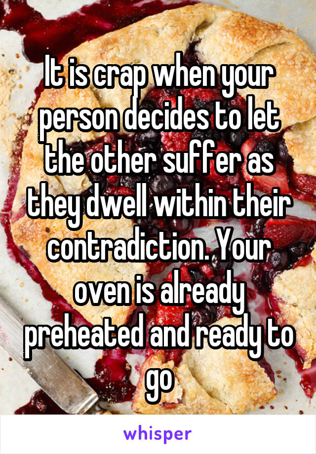 It is crap when your person decides to let the other suffer as they dwell within their contradiction. Your oven is already preheated and ready to go