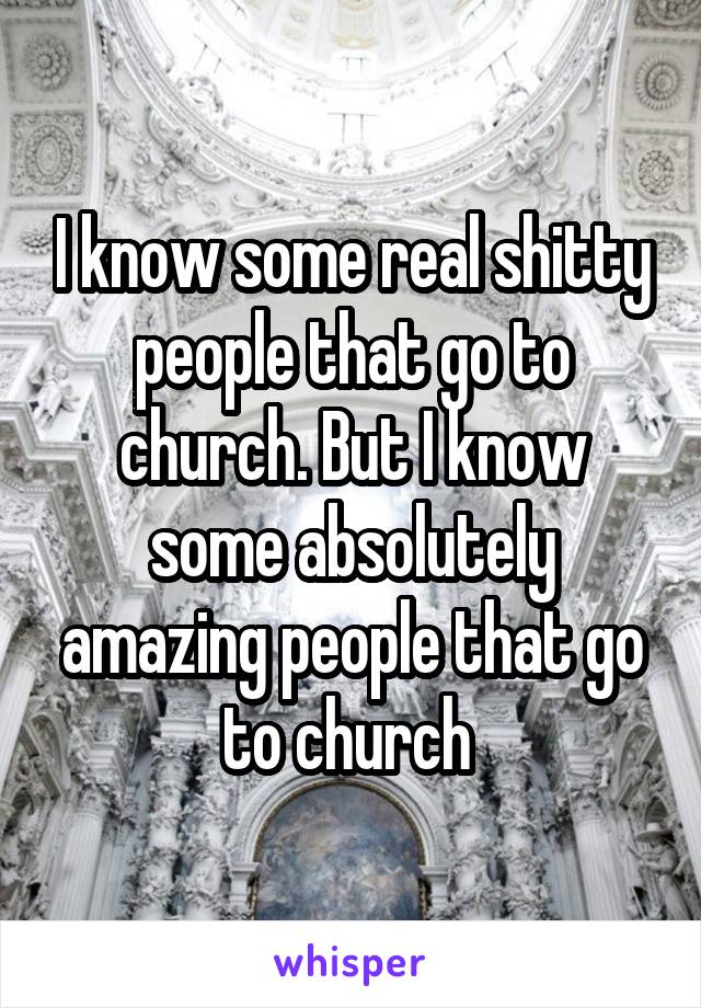 I know some real shitty people that go to church. But I know some absolutely amazing people that go to church 