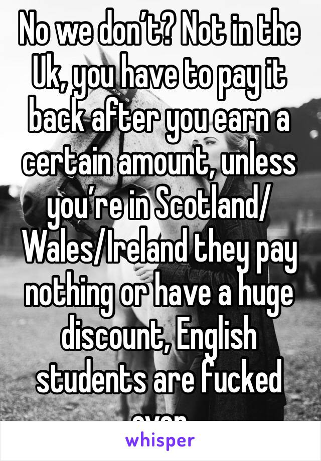 No we don’t? Not in the Uk, you have to pay it back after you earn a certain amount, unless you’re in Scotland/Wales/Ireland they pay nothing or have a huge discount, English students are fucked over