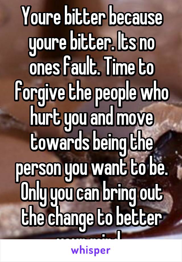 Youre bitter because youre bitter. Its no ones fault. Time to forgive the people who hurt you and move towards being the person you want to be. Only you can bring out the change to better your mind. 