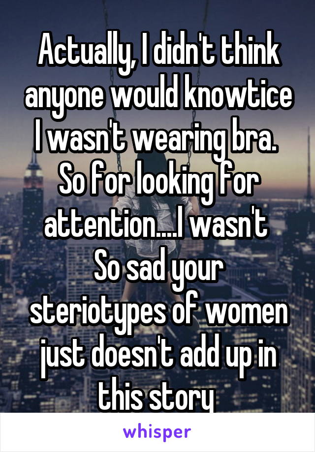 Actually, I didn't think anyone would knowtice I wasn't wearing bra. 
So for looking for attention....I wasn't 
So sad your steriotypes of women just doesn't add up in this story 
