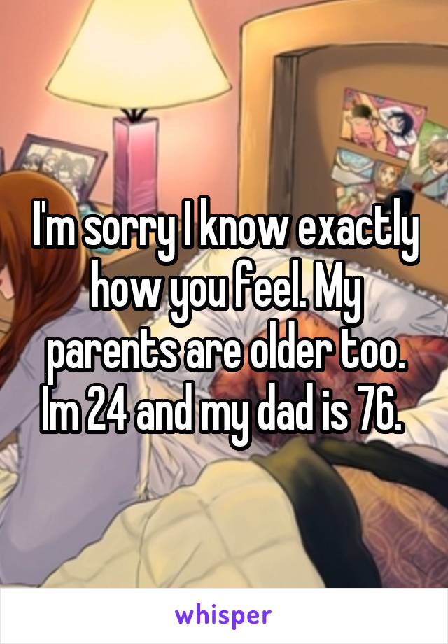 I'm sorry I know exactly how you feel. My parents are older too. Im 24 and my dad is 76. 