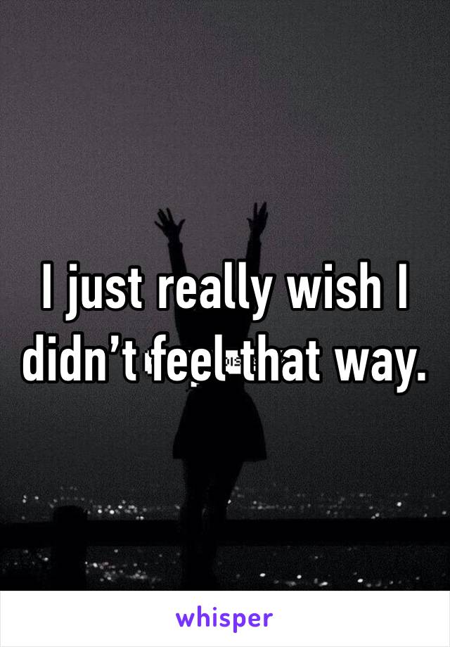 I just really wish I didn’t feel that way.