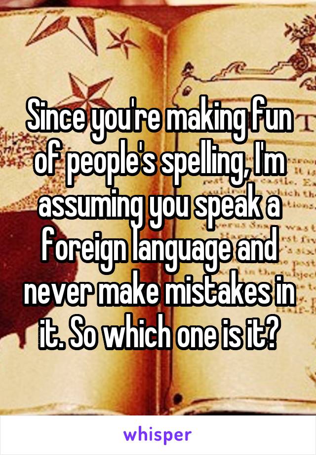 Since you're making fun of people's spelling, I'm assuming you speak a foreign language and never make mistakes in it. So which one is it?