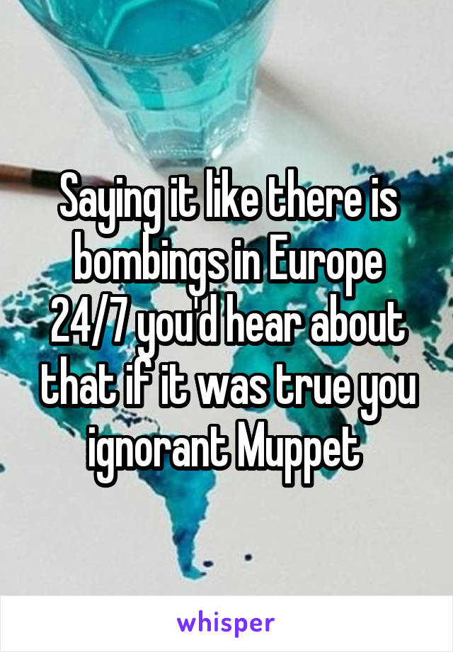 Saying it like there is bombings in Europe 24/7 you'd hear about that if it was true you ignorant Muppet 