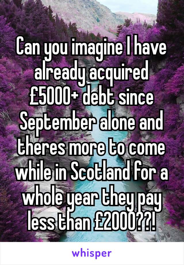 Can you imagine I have already acquired £5000+ debt since September alone and theres more to come while in Scotland for a whole year they pay less than £2000??!