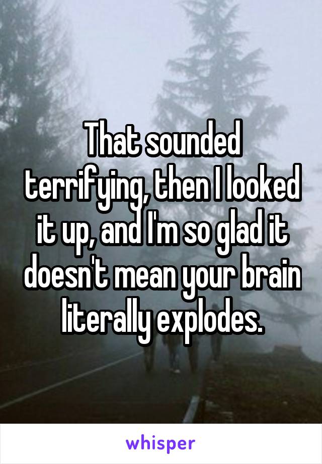 That sounded terrifying, then I looked it up, and I'm so glad it doesn't mean your brain literally explodes.