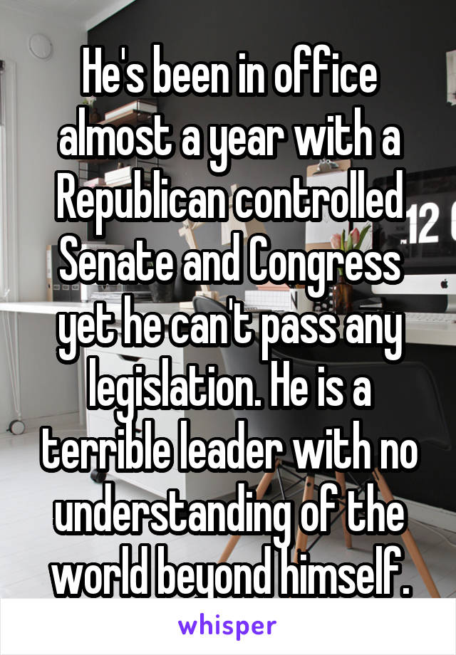 He's been in office almost a year with a Republican controlled Senate and Congress yet he can't pass any legislation. He is a terrible leader with no understanding of the world beyond himself.