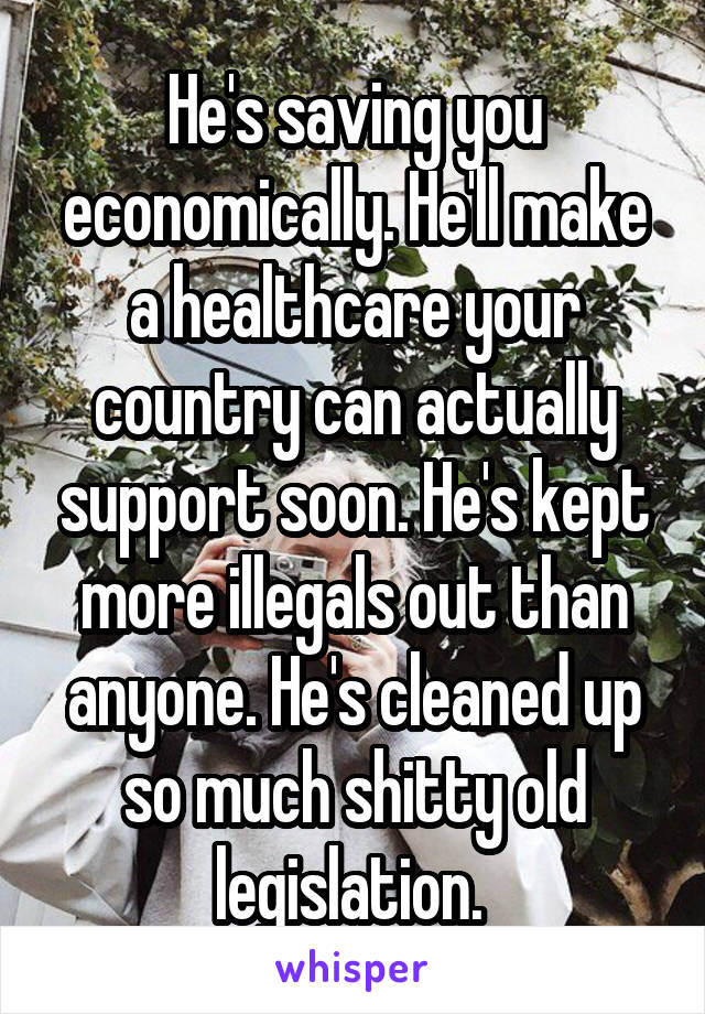 He's saving you economically. He'll make a healthcare your country can actually support soon. He's kept more illegals out than anyone. He's cleaned up so much shitty old legislation. 