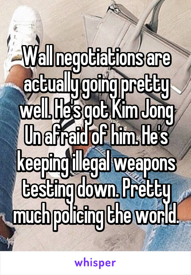 Wall negotiations are actually going pretty well. He's got Kim Jong Un afraid of him. He's keeping illegal weapons testing down. Pretty much policing the world.