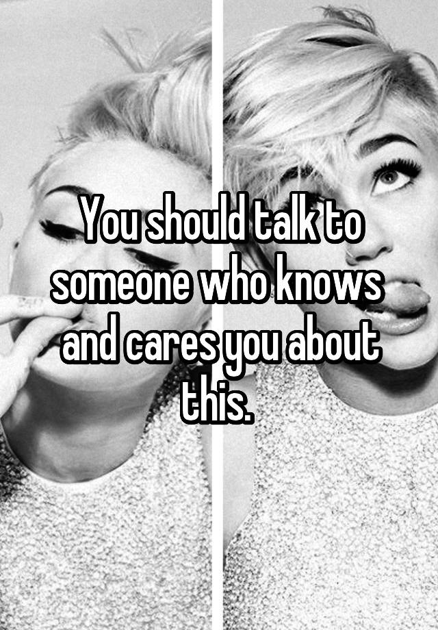 you-should-talk-to-someone-who-knows-and-cares-you-about-this