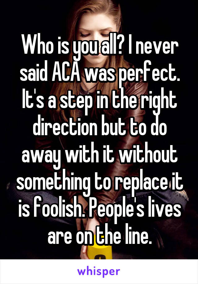 Who is you all? I never said ACA was perfect. It's a step in the right direction but to do away with it without something to replace it is foolish. People's lives are on the line.