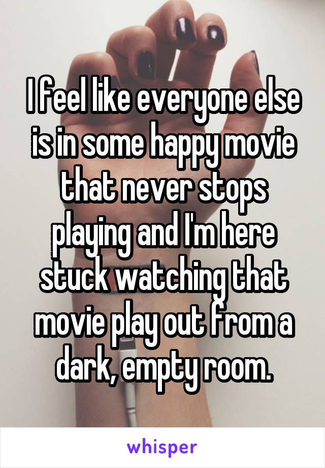 I feel like everyone else is in some happy movie that never stops playing and I'm here stuck watching that movie play out from a dark, empty room.
