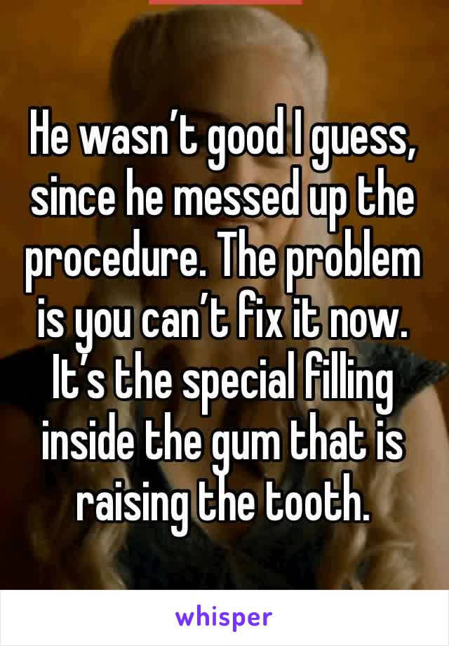 He wasn’t good I guess, since he messed up the procedure. The problem is you can’t fix it now. It’s the special filling inside the gum that is raising the tooth.