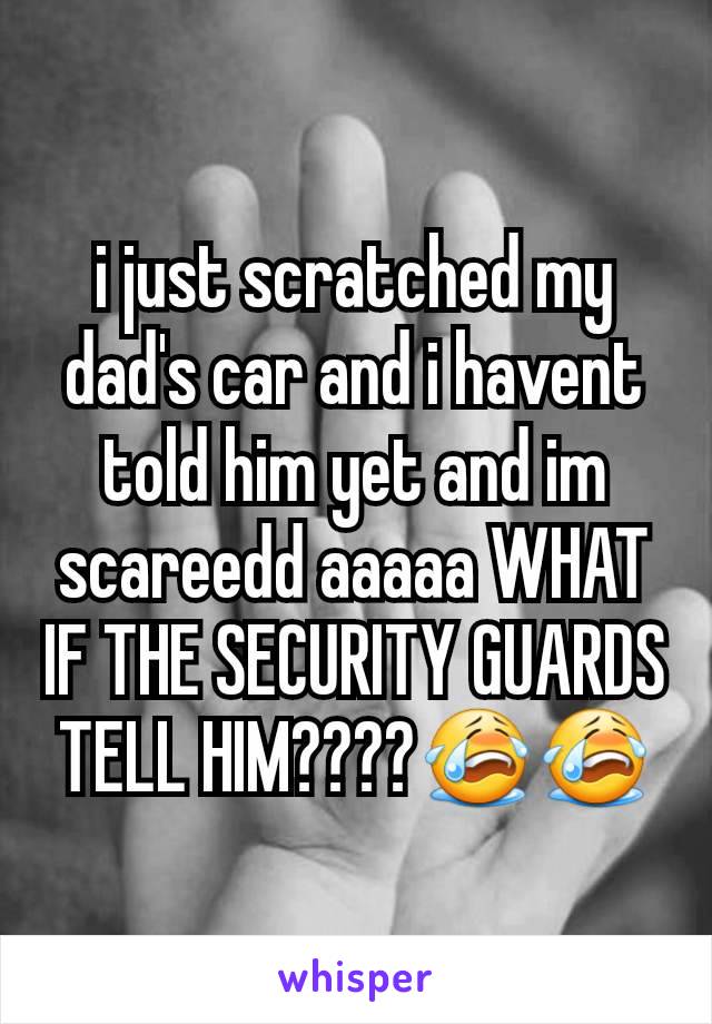 i just scratched my dad's car and i havent told him yet and im scareedd aaaaa WHAT IF THE SECURITY GUARDS TELL HIM????😭😭