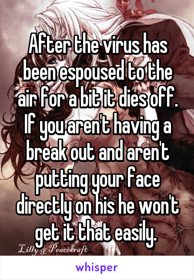 After the virus has been espoused to the air for a bit it dies off. If you aren't having a break out and aren't putting your face directly on his he won't get it that easily. 