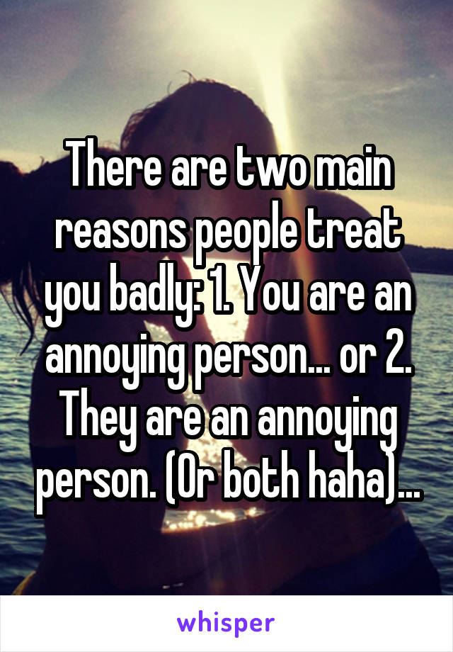 There are two main reasons people treat you badly: 1. You are an annoying person... or 2. They are an annoying person. (Or both haha)...