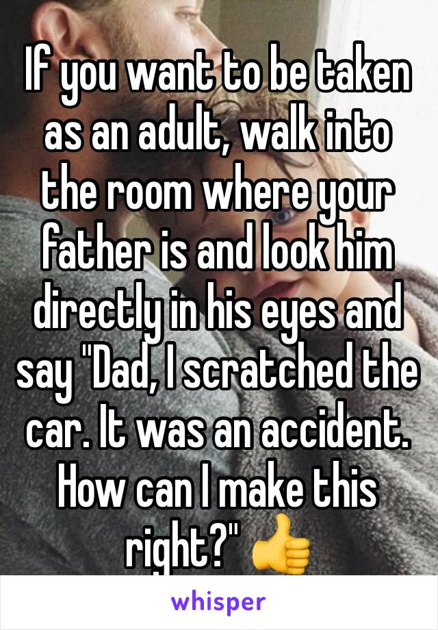 If you want to be taken as an adult, walk into the room where your father is and look him directly in his eyes and say "Dad, I scratched the car. It was an accident. How can I make this right?" 👍