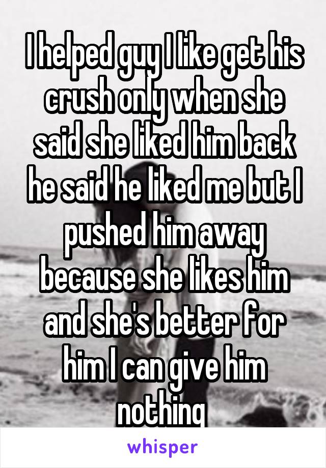 I helped guy I like get his crush only when she said she liked him back he said he liked me but I pushed him away because she likes him and she's better for him I can give him nothing 