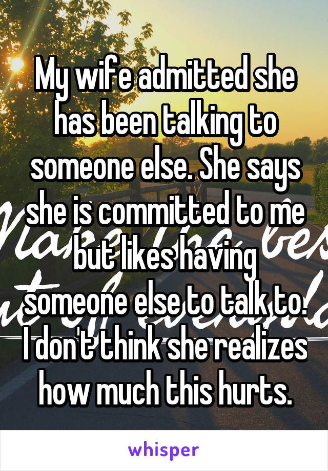 My wife admitted she has been talking to someone else. She says she is committed to me but likes having someone else to talk to. I don't think she realizes how much this hurts.