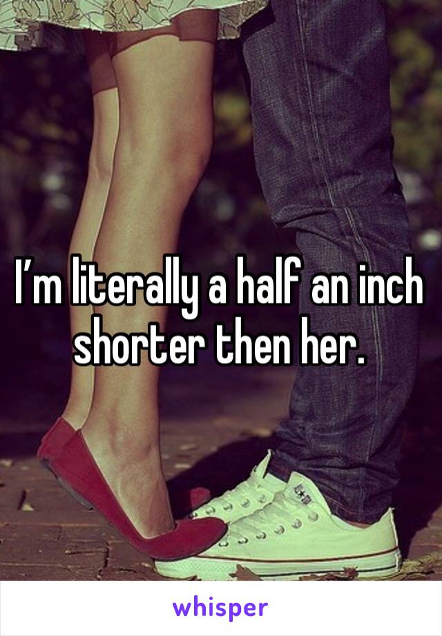 I’m literally a half an inch shorter then her. 