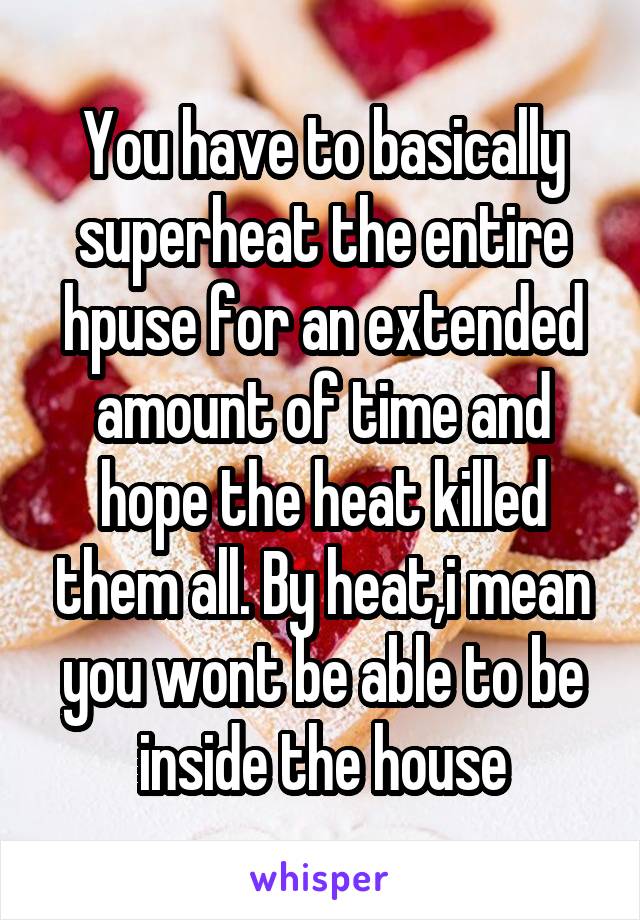You have to basically superheat the entire hpuse for an extended amount of time and hope the heat killed them all. By heat,i mean you wont be able to be inside the house