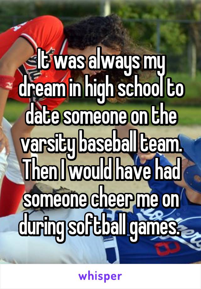It was always my dream in high school to date someone on the varsity baseball team. Then I would have had someone cheer me on during softball games. 