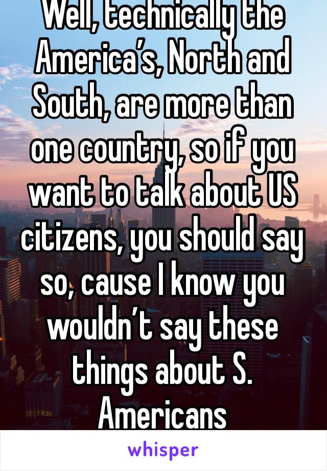 Well, technically the America’s, North and South, are more than one country, so if you want to talk about US citizens, you should say so, cause I know you wouldn’t say these things about S. Americans