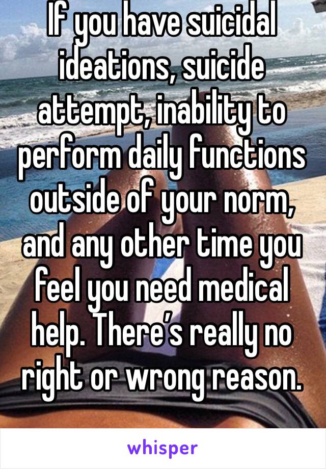 If you have suicidal ideations, suicide attempt, inability to perform daily functions outside of your norm, and any other time you feel you need medical help. There’s really no right or wrong reason.