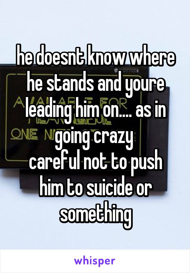 he doesnt know where he stands and youre leading him on.... as in going crazy 
careful not to push him to suicide or something