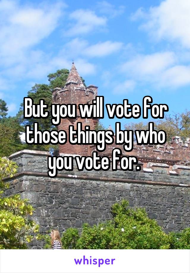 But you will vote for those things by who you vote for. 