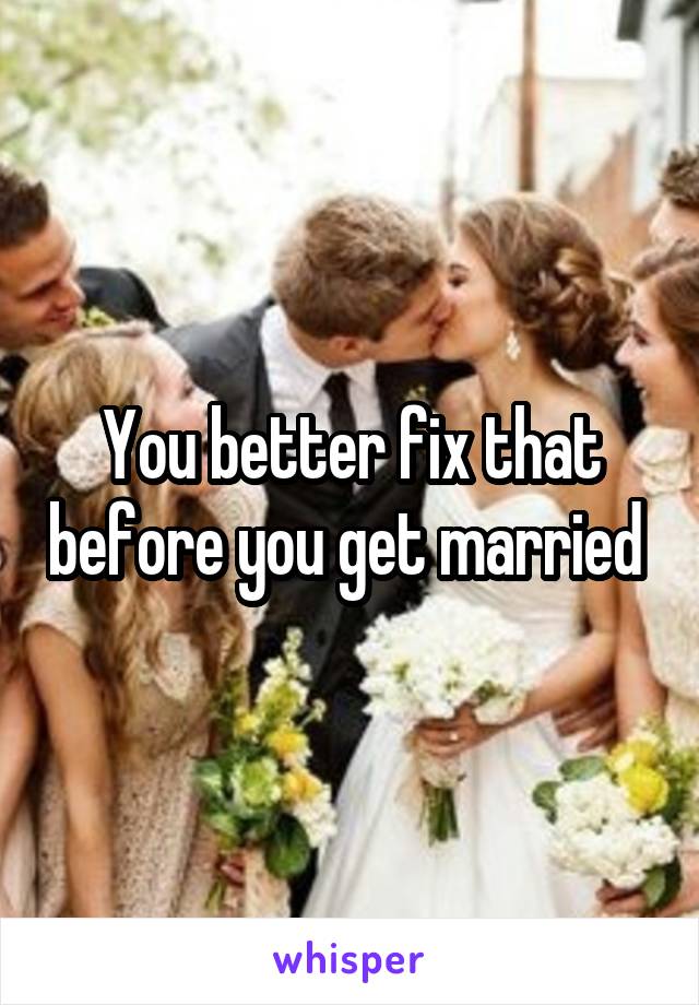 You better fix that before you get married 
