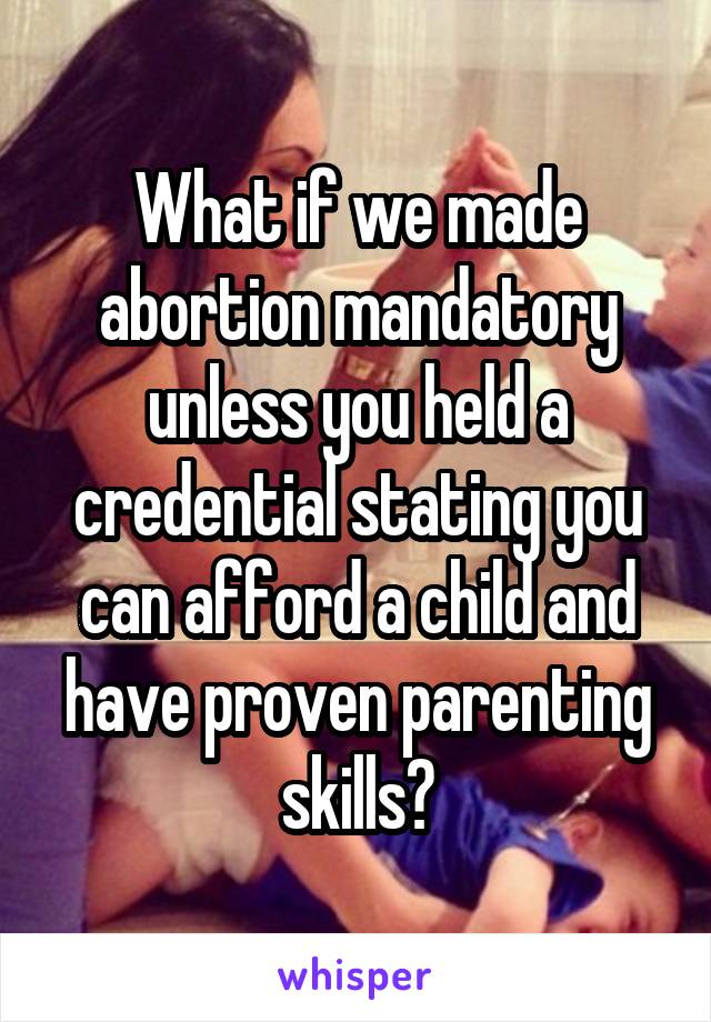 What if we made abortion mandatory unless you held a credential stating you can afford a child and have proven parenting skills?