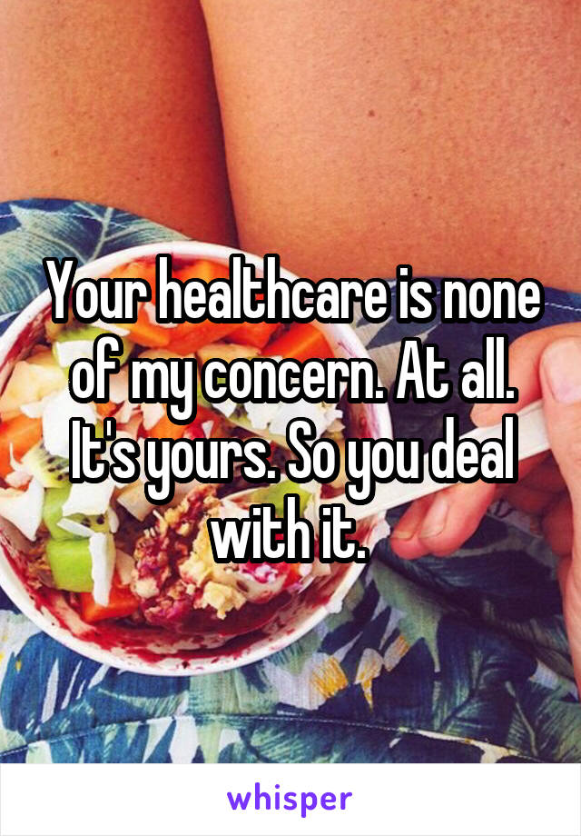 Your healthcare is none of my concern. At all. It's yours. So you deal with it. 