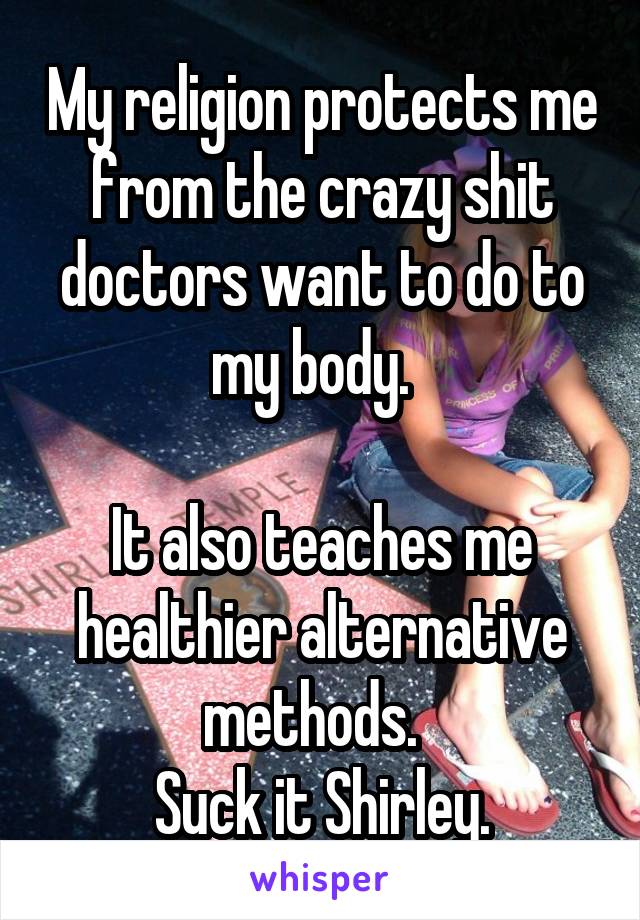 My religion protects me from the crazy shit doctors want to do to my body.  

It also teaches me healthier alternative methods.  
Suck it Shirley.