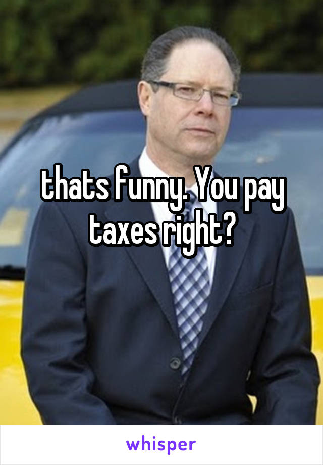 thats funny. You pay taxes right?
