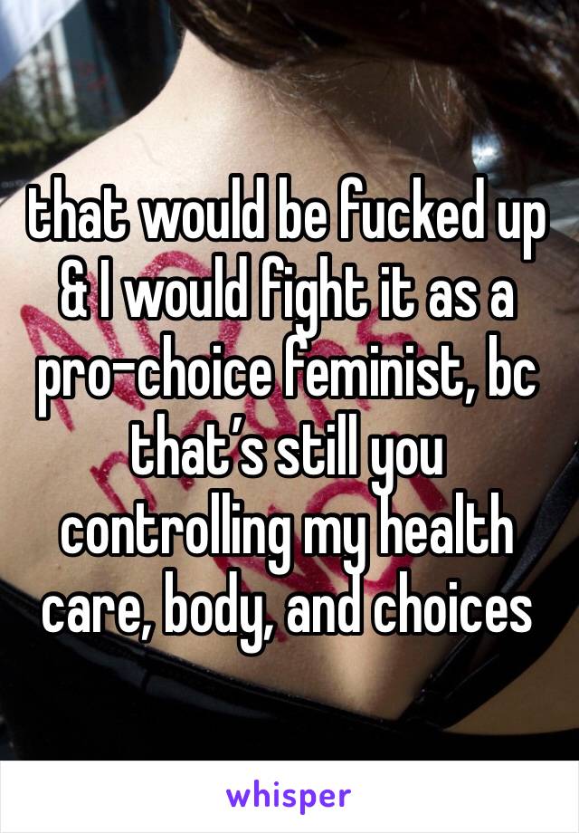 that would be fucked up & I would fight it as a pro-choice feminist, bc that’s still you controlling my health care, body, and choices