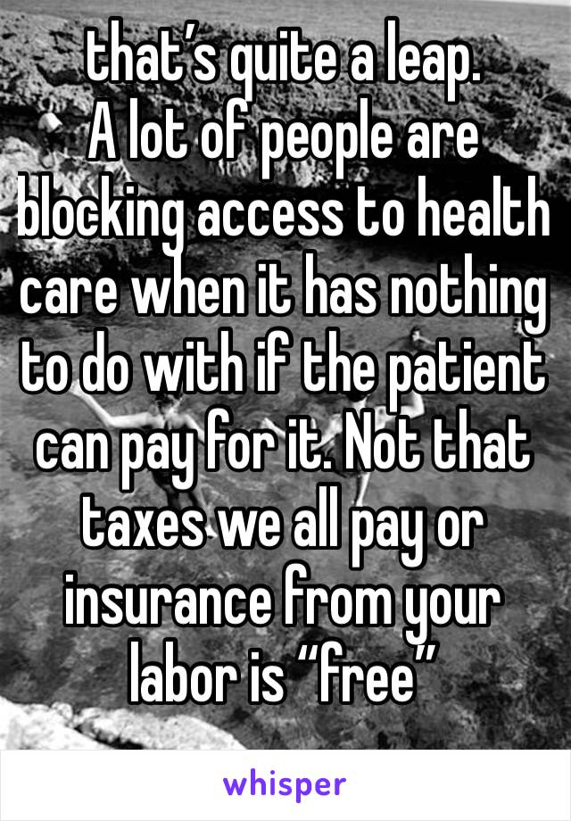 that’s quite a leap.
A lot of people are blocking access to health care when it has nothing to do with if the patient can pay for it. Not that taxes we all pay or insurance from your labor is “free”