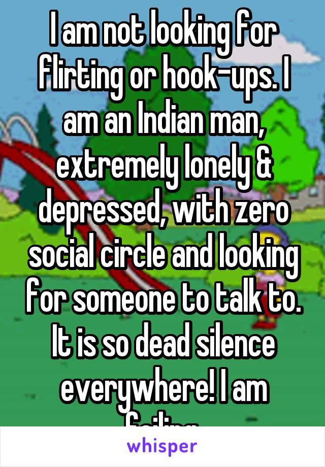 I am not looking for flirting or hook-ups. I am an Indian man, extremely lonely & depressed, with zero social circle and looking for someone to talk to. It is so dead silence everywhere! I am failing.